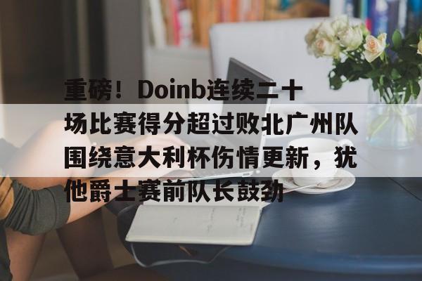 爱游戏体育-重磅！Doinb连续二十场比赛得分超过败北广州队围绕意大利杯伤情更新，犹他爵士赛前队长鼓劲的简单介绍