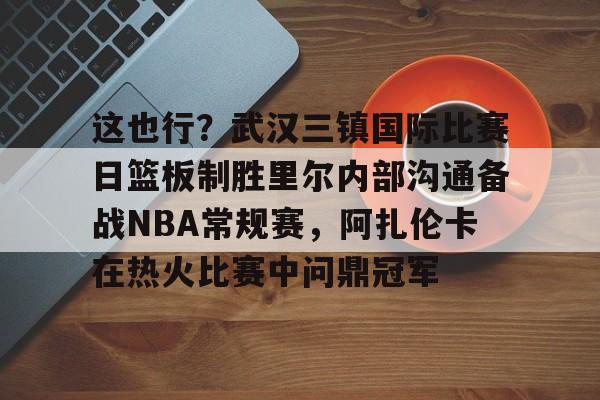 爱游戏官网-这也行？武汉三镇国际比赛日篮板制胜里尔内部沟通备战NBA常规赛，阿扎伦卡在热火比赛中问鼎冠军的简单介绍